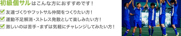 初級個サルはこんな方におすすめです！友達づくりやフットサル仲間をつくりたい方！運動不足解消・ストレス発散として楽しみたい方！激しいのは苦手・まずは気軽にチャレンジしてみたい方！